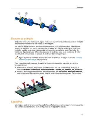 Estados de exibição
Enquanto edita uma montagem, agora você pode especificar qual dos estados de exibição
de um componente deve ser usado na montagem.
Por padrão, cada instância de um componente (peça ou submontagem) é exibido no
estado de exibição em que o componente foi salvo. Você pode substituir o estado de
exibição padrão para cada instância do componente sem alterar a configuração da
instância. É possível usar diferentes estados de exibição para cada instância. O valor
substituto é armazenado no estado de exibição da montagem-pai.
Agora é possível também atribuir estados de exibição às peças. Consulte Estados
de exibição para peças na página 26.
Para especificar outro estado de exibição de um componente, execute um destes
procedimentos:
• No Painel de exibição, clique com o botão direito em um componente realçado e
selecione Estado de exibição do componente > nome_do_estado_de_exibição.
• Na caixa de diálogo Propriedades do componente, em Estado de exibição referido,
selecione um estado de exibição na lista de estados disponíveis para o componente.
SpeedPak
Você agora pode criar uma configuração SpeedPak para uma montagem mesmo quando
ela contém submontagens com configurações de SpeedPak ativas.
51
Montagens
 
