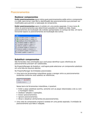 Posicionamentos
Realocar componentes
Exibir posicionamentos agora indica quais posicionamentos estão entre o componente
e o chão, para tornar mais fácil a identificação dos posicionamentos que precisam ser
modificados para permitir a realocação do componente.
Exibir posicionamentos agora é exibido em uma janela separada. O novo ícone
indica os posicionamentos que determinam posições em relação ao chão. Esses
posicionamentos de localização são exibidos apresentados no começo da lista. Um barra
horizontal separa os posicionamentos de localização dos outros.
Substituir componentes
São fornecidas mais orientações que você possa identificar quais referências de
posicionamento precisam ser substituídas.
No PropertyManager de Substituir, você agora pode selecionar um componente substituto
em uma lista de arquivos abertos.
No PropertyManager de Entidades posicionadas:
• Uma barra de ferramentas instantânea ajuda a navegar entre os posicionamentos
existentes conforme você substitui as referências.
Nessa barra de ferramentas instantânea, é possível:
• Exibir a peça substituta sozinha, somente com as peças relacionadas a ela ou com
a montagem inteira.
• Desfazer seleções e operações.
• Excluir posicionamentos.
• Ignorar posicionamentos.
• Ativar e desativar alinhamentos de posicionamentos.
• Uma vista do componente original é exibida em uma janela separada. A entidade de
posicionamento que falta é realçada.
52
Montagens
 