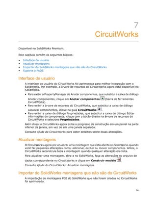 7
CircuitWorks
Disponível no SolidWorks Premium.
Este capítulo contém os seguintes tópicos:
• Interface do usuário
• Atualizar montagens
• Importar do SolidWorks montagens que não são do CircuitWorks
• Suporte a PADS
Interface do usuário
A interface do usuário do CircuitWorks foi aprimorada para melhor integração com o
SolidWorks. Por exemplo, a árvore de recursos do CircuitWorks agora está disponível no
SolidWorks.
• Para exibir o PropertyManager de Anotar componentes, que substitui a caixa de diálogo
Anotar componentes, clique em Anotar componentes (barra de ferramentas
CircuitWorks).
• Para exibir a árvore de recursos do CircuitWorks, que substitui a caixa de diálogo
Localizar componentes, clique na guia CircuitWorks .
• Para exibir a caixa de diálogo Propriedades, que substitui a caixa de diálogo Editar
informações do componente, clique com o botão direito na árvore de recursos do
CircuitWorks e selecione Propriedades.
Além disso, o CircuitWorks agora exibe o progresso da construção em um painel na parte
inferior da janela, em vez de em uma janela separada.
Consulte Ajuda do CircuitWorks para obter detalhes sobre essas alterações.
Atualizar montagens
O CircuitWorks agora por atualizar uma montagem que está aberta no SolidWorks quando
você faz pequenas alterações como, adicionar, excluir ou mover componentes. Antes, o
CircuitWorks reconstruía toda a montagem quando qualquer alteração era feita.
Para atualizar uma montagem, abra-a no SolidWorks, faça as alterações no arquivo de
dados correspondente no CircuitWorks e clique em Construir modelo .
Consulte Ajuda do CircuitWorks: Atualizar montagens.
Importar do SolidWorks montagens que não são do CircuitWorks
A importação de montagens PCB do SolidWorks que não foram criadas no CircuitWorks
foi aprimorada.
54
 
