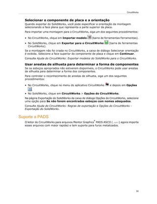 Selecionar o componente de placa e a orientação
Quando exportar do SolidWorks, você pode especificar a orientação da montagem
selecionando a face plana que representa a parte superior da placa.
Para importar uma montagem para o CircuitWorks, siga um dos seguintes procedimentos:
• No CircuitWorks, clique em Importar modelo (barra de ferramentas Ferramentas).
• No SolidWorks, clique em Exportar para o CircuitWorks (barra de ferramentas
CircuitWorks).
Se a montagem não foi criada no CircuitWorks, a caixa de diálogo Selecionar orientação
é exibida. Selecione a face superior do componente de placa e clique em Continuar.
Consulte Ajuda do CircuitWorks: Exportar modelos do SolidWorks para o CircuitWorks.
Usar arestas de silhueta para determinar a forma de componentes
Se os esboços apropriados não estiverem disponíveis, o CircuitWorks pode usar arestas
de silhueta para determinar a forma dos componentes.
Para controlar o reconhecimento de arestas de silhueta, siga um dos seguintes
procedimentos:
• No CircuitWorks, clique no menu do aplicativo CircuitWorks e depois em Opções
.
• No SolidWorks, clique em CircuitWorks > Opções do CircuitWorks.
Na página Exportação do SolidWorks da caixa de diálogo Opções do CircuitWorks, selecione
uma opção para Se não forem encontrados esboços com nomes adequados.
Consulte Ajuda do CircuitWorks: Regras de exportação e Opções do CircuitWorks -
Exportação do SolidWorks.
Suporte a PADS
O leitor do CircuitWorks para arquivos Mentor Graphics
®
PADS ASCII (.asc) agora importa
esses arquivos com maior rapidez e tem suporte para furos metalizados.
55
CircuitWorks
 