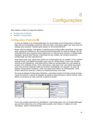 8
Configurações
Este capítulo contém os seguintes tópicos:
• Configuration Publisher
• Modificar configurações
Configuration Publisher
A caixa de diálogo Criar PropertyManager foi renomeada como Configuration Publisher.
Além das funcionalidades existentes anteriormente, você agora pode usar essa caixa de
diálogo para preparar modelos para upload no 3D ContentCentral
®
.
Nessa caixa de diálogo, você define a interface para configurações específicas. Você pode
fazer upload de modelos no 3D ContentCentral diretamente na caixa de diálogo. No 3D
ContentCentral seus usuários finais selecionam os valores para construir a configuração
desejada. Quando eles fizerem o download do seu modelo, ele conterá somente a
configuração que eles especificaram.
Você agora pode usar regras para definir as configurações de um modelo. O seu modelo
precisa conter uma tabela de projeto (com uma ou várias linhas). Como nas versões
anteriores do SolidWorks, você pode definir todas as configurações em uma tabela de
projeto com múltiplas linhas. Como alternativa, você pode criar uma tabela de projeto
com uma só linha contendo todas as variáveis necessárias. Em seguida, na caixa de
diálogo Configuration Publisher, você cria regras para definir as configurações. Você
atribui valores às variáveis e define os relacionamentos entre elas.
Na caixa de diálogo Configuration Publisher, você pode arrastar controles (caixas de lista,
caixas de número e caixas de seleção) da paleta à esquerda para o painel central. Você
define os atributos de cada controle no painel à direita.
Como nas versões anteriores do SolidWorks, você ainda pode criar um PropertyManager
que permite selecionar uma configuração quando você colocar o modelo em uma
montagem. Outros melhoramentos:
56
 