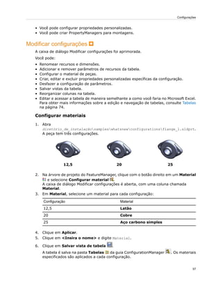 • Você pode configurar propriedades personalizadas.
• Você pode criar PropertyManagers para montagens.
Modificar configurações
A caixa de diálogo Modificar configurações foi aprimorada.
Você pode:
• Renomear recursos e dimensões.
• Adicionar e remover parâmetros de recursos da tabela.
• Configurar o material de peças.
• Criar, editar e excluir propriedades personalizadas específicas da configuração.
• Desfazer a configuração de parâmetros.
• Salvar vistas da tabela.
• Reorganizar colunas na tabela.
• Editar e acessar a tabela de maneira semelhante a como você faria no Microsoft Excel.
Para obter mais informações sobre a edição e navegação de tabelas, consulte Tabelas
na página 74.
Configurar materiais
1. Abra
diretório_de_instalaçãosampleswhatsnewconfigurationsflange_1.sldprt.
A peça tem três configurações.
252012,5
2. Na árvore de projeto do FeatureManager, clique com o botão direito em um Material
e selecione Configurar material .
A caixa de diálogo Modificar configurações é aberta, com uma coluna chamada
Material.
3. Em Material, selecione um material para cada configuração:
MaterialConfiguração
Latão12,5
Cobre20
Aço carbono simples25
4. Clique em Aplicar.
5. Clique em <Insira o nome> e digite Material.
6. Clique em Salvar vista de tabela .
A tabela é salva na pasta Tabelas da guia ConfigurationManager . Os materiais
especificados são aplicados a cada configuração.
57
Configurações
 