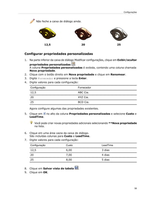 Não feche a caixa de diálogo ainda.
252012,5
Configurar propriedades personalizadas
1. Na parte inferior da caixa de diálogo Modificar configurações, clique em Exibir/ocultar
propriedades personalizadas .
A coluna Propriedades personalizadas é exibida, contendo uma coluna chamada
Nova propriedade.
2. Clique com o botão direito em Nova propriedade e clique em Renomear.
3. Digite Fornecedor e pressione a tecla Enter.
4. Digite valores para cada configuração:
FornecedorConfiguração
ABC Cia.12,5
XYZ Cia.20
BCD Cia.25
Agora configure algumas das propriedades existentes.
5. Clique em no alto da coluna Propriedades personalizadas e selecione Custo e
LeadTime.
Você pode criar novas propriedades adicionais selecionando **Nova propriedade
na lista.
6. Clique em uma área vazia da caixa de diálogo.
São incluídas colunas para Custo e LeadTime.
7. Digite valores para cada configuração:
LeadTimeCustoConfiguração
3 dias6,0012,5
4 dias7,0020
5 dias8,0025
8. Clique em Salvar vista de tabela .
9. Clique em OK.
58
Configurações
 