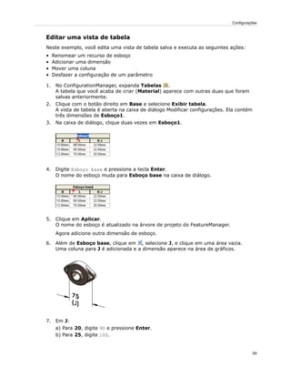 Editar uma vista de tabela
Neste exemplo, você edita uma vista de tabela salva e executa as seguintes ações:
• Renomear um recurso de esboço
• Adicionar uma dimensão
• Mover uma coluna
• Desfazer a configuração de um parâmetro
1. No ConfigurationManager, expanda Tabelas .
A tabela que você acaba de criar (Material) aparece com outras duas que foram
salvas anteriormente.
2. Clique com o botão direito em Base e selecione Exibir tabela.
A vista de tabela é aberta na caixa de diálogo Modificar configurações. Ela contém
três dimensões de Esboço1.
3. Na caixa de diálogo, clique duas vezes em Esboço1.
4. Digite Esboço base e pressione a tecla Enter.
O nome do esboço muda para Esboço base na caixa de diálogo.
5. Clique em Aplicar.
O nome do esboço é atualizado na árvore de projeto do FeatureManager.
Agora adicione outra dimensão de esboço.
6. Além de Esboço base, clique em , selecione J, e clique em uma área vazia.
Uma coluna para J é adicionada e a dimensão aparece na área de gráficos.
7. Em J:
a) Para 20, digite 90 e pressione Enter.
b) Para 25, digite 100.
59
Configurações
 