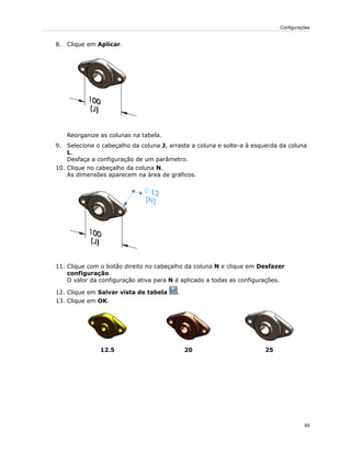 8. Clique em Aplicar.
Reorganize as colunas na tabela.
9. Selecione o cabeçalho da coluna J, arraste a coluna e solte-a à esquerda da coluna
L.
Desfaça a configuração de um parâmetro.
10. Clique no cabeçalho da coluna N.
As dimensões aparecem na área de gráficos.
11. Clique com o botão direito no cabeçalho da coluna N e clique em Desfazer
configuração.
O valor da configuração ativa para N é aplicado a todas as configurações.
12. Clique em Salvar vista de tabela .
13. Clique em OK.
252012.5
60
Configurações
 