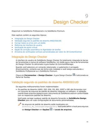 9
Design Checker
Disponível no SolidWorks Professional e no SolidWorks Premium.
Este capítulo contém os seguintes tópicos:
• Integração do Design Checker
• Validação segundo os padrões de desenho ANSI/ISO/JIS
• Corrigir todos os erros com um botão
• Melhorias da interface do usuário
• Verificação de ponto virtual
• Opção de correção automática no Agendador de tarefas
• Amostras de verificações verticais personalizadas por setor do 3D ContentCentral
Integração do Design Checker
A interface do usuário do SolidWorks Design Checker foi totalmente integrada às barras
de ferramentas e menus do software SolidWorks. Um botão para a barra de ferramentas
do Design Checker foi adicionado à guia Avaliar do CommandManager.
Quando você seleciona um comando relacionado, o suplemento é carregado
dinamicamente, contanto que ele tenha sido instalado e você esteja executando o
SolidWorks Professional ou o SolidWorks Premium.
Clique em Ferramentas > Design Checker. A guia Design Checker é adicionada ao
Painel de Tarefas.
Validação segundo os padrões de desenho ANSI/ISO/JIS
Os seguintes melhoramentos foram implementados:
• Os padrões de desenho (ANSI, ISO, DIN, JIS, BSI, GOST e GB) são fornecidos com
um conjunto de arquivos de padrão de desenho integrado no software. A validação
usando esses arquivos assegura que o documento do SolidWorks está em conformidade
com os respectivos padrões de desenho.
Você pode carregar qualquer padrão de desenho fornecido no SolidWorks Design
Checker para ver suas configurações de documento personalizadas.
Os arquivos de padrão de desenho estão localizados em
diretório_de_instalaçãodsgnchkData. Você pode definir o local para arquivos
do Design Checker em Opções > Locais de arquivos.
61
 