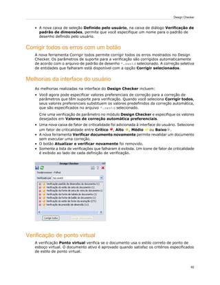 • A nova caixa de seleção Definido pelo usuário, na caixa de diálogo Verificação de
padrão de dimensões, permite que você especifique um nome para o padrão de
desenho definido pelo usuário.
Corrigir todos os erros com um botão
A nova ferramenta Corrigir todos permite corrigir todos os erros mostrados no Design
Checker. Os parâmetros de suporte para a verificação são corrigidos automaticamente
de acordo com o arquivo de padrão de desenho *.swstd selecionado. A correção seletiva
de entidades que falharam está disponível com a opção Corrigir selecionados.
Melhorias da interface do usuário
As melhorias realizadas na interface do Design Checker incluem:
• Você agora pode especificar valores preferenciais de correção para a correção de
parâmetros que têm suporte para verificação. Quando você seleciona Corrigir todos,
seus valores preferenciais substituem os valores predefinidos da correção automática,
que são especificados no arquivo *.swstd selecionado.
Crie uma verificação de parâmetro no módulo Design Checker e especifique os valores
desejados em Valores de correção automática preferenciais.
• Uma nova caixa de fator de criticalidade foi adicionada à interface do usuário. Selecione
um fator de criticalidade entre Crítico , Alto , Médio ou Baixo .
• A nova ferramenta Verificar documento novamente permite revalidar um documento
sem executar uma correção.
• O botão Atualizar e verificar novamente foi removido.
• Somente a lista de verificações que falharam é exibida. Um ícone de fator de criticalidade
é exibido ao lado de cada definição de verificação.
Verificação de ponto virtual
A verificação Ponto virtual verifica se o documento usa o estilo correto de ponto de
esboço virtual. O documento ativo é aprovado quando satisfaz os critérios especificados
de estilo de ponto virtual.
62
Design Checker
 