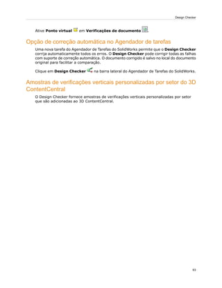Ative Ponto virtual em Verificações de documento .
Opção de correção automática no Agendador de tarefas
Uma nova tarefa do Agendador de Tarefas do SolidWorks permite que o Design Checker
corrija automaticamente todos os erros. O Design Checker pode corrigir todas as falhas
com suporte de correção automática. O documento corrigido é salvo no local do documento
original para facilitar a comparação.
Clique em Design Checker na barra lateral do Agendador de Tarefas do SolidWorks.
Amostras de verificações verticais personalizadas por setor do 3D
ContentCentral
O Design Checker fornece amostras de verificações verticais personalizadas por setor
que são adicionadas ao 3D ContentCentral.
63
Design Checker
 