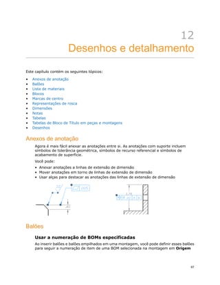 12
Desenhos e detalhamento
Este capítulo contém os seguintes tópicos:
• Anexos de anotação
• Balões
• Lista de materiais
• Blocos
• Marcas de centro
• Representações de rosca
• Dimensões
• Notas
• Tabelas
• Tabelas de Bloco de Título em peças e montagens
• Desenhos
Anexos de anotação
Agora é mais fácil anexar as anotações entre si. As anotações com suporte incluem
símbolos de tolerância geométrica, símbolos de recurso referencial e símbolos de
acabamento de superfície.
Você pode:
• Anexar anotações a linhas de extensão de dimensão
• Mover anotações em torno de linhas de extensão de dimensão
• Usar alças para destacar as anotações das linhas de extensão de dimensão
Balões
Usar a numeração de BOMs especificadas
Ao inserir balões e balões empilhados em uma montagem, você pode definir esses balões
para seguir a numeração de item de uma BOM selecionada na montagem em Origem
67
 