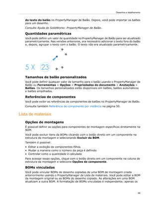 do texto do balão no PropertyManager de Balão. Depois, você pode importar os balões
para um desenho.
Consulte Ajuda do SolidWorks: PropertyManager de Balão.
Quantidades paramétricas
Você pode definir um valor de quantidade no PropertyManager de Balão para ser atualizado
parametricamente. Nas versões anteriores, era necessário adicionar o texto fora do balão
e, depois, agrupar o texto com o balão. O texto não era atualizado parametricamente.
Tamanhos de balão personalizados
Você pode definir qualquer valor de tamanho para o balão usando o PropertyManager de
Balão ou Ferramentas > Opções > Propriedades do documento > Anotações >
Balões. Os tamanhos personalizados estão disponíveis em balões, balões automáticos
e balões empilhados.
Referências de componentes
Você pode exibir as referências de componentes de balões no PropertyManager de Balão.
Consulte também Referência de componente por instância na página 50.
Lista de materiais
Opções de montagens
É possível definir as opções para componentes de montagem específicos diretamente na
BOM.
Você pode excluir itens da BOMs clicando com o botão direito em um componente na
estrutura da montagem e selecionando Excluir da BOM.
Também é possível:
• Editar a exibição de componentes-filhos
• Mudar a maneira como o número da peça é definido
• Controlar como a quantidade é calculada
Para acessar essas opções, clique com o botão direito em um componente na coluna de
estrutura da montagem e selecione Opções de componente.
BOMs vinculadas
Você pode vincular BOMs de desenho copiadas de uma BOM de montagem criada
anteriormente usando o PropertyManager de Lista de materiais. Você pode editar a BOM
da montagem original ou as BOMs do desenho copiado. As alterações em uma BOM
atualizam a outra BOM. A formatação de BOMs vinculadas é independente; apenas os
68
Desenhos e detalhamento
 