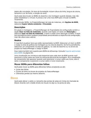 dados são vinculados. Os itens de formatação incluem altura da linha, largura da coluna,
tamanho e cor da fonte, e direção do texto.
Você pode desvincular as BOMs do desenho e da montagem quando desejar, mas não
pode restabelecer o vínculo. É preciso criar uma nova BOM para vincular as BOMs
novamente.
Para vincular BOMs, no PropertyManager de Lista de materiais, em Opções de BOM,
selecione Copiar tabela existente e Vinculada.
Descrições
Em peças e montagens, o PropertyManager de Propriedades de configuração contém a
opção Usar na lista de materiais. Quando você digita um texto em Descrição e
seleciona Usar na lista de materiais, o texto é usado como descrição na BOM. O texto
tem precedência sobre qualquer propriedade personalizada ou específica da configuração,
mas não altera seus valores.
Realce
É mais fácil visualizar itens que estão representados na BOM. Selecionar um item na BOM
o realça na área de gráficos da montagem ou na vista de desenho. De forma semelhante,
selecionar um componente na área de gráficos, na vista de desenho ou na árvore de
projeto do FeatureManager o realça na BOM.
Esse realce também tem suporte para BOMs do eDrawings. Consulte Suporte aprimorado
para BOMs na página 83.
Uma visualização em miniatura está disponível para cada item da BOM quando você
posiciona o cursor sobre seu ícone na coluna da estrutura da montagem. Se a visualização
do componente não aparecer quando você posicionar o cursor sobre seu ícone, abra e
salve o componente e posicione o cursor sobre o ícone novamente.
Mover BOMs para diferentes folhas
Você pode mover as BOMs para diferentes folhas arrastando-as até:
• Guias das folhas
• Ícones de folha na árvore de projetos do FeatureManager
• Diferentes janelas do mesmo desenho
Blocos
Você pode alterar o estilo e o tamanho das pontas de setas em linhas de chamada de
blocos clicando com o botão direito do mouse na alça ou na ponta da seta.
69
Desenhos e detalhamento
 