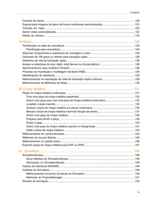 Controle de cenas................................................................................................................................120
Suporte para imagens de plano de fundo e ambientes personalizados..............................................121
Tutoriais em vídeo...............................................................................................................................122
Salvar vistas personalizadas...............................................................................................................122
Efeitos de câmera................................................................................................................................122
19 Rotas........................................................................................................................124
Planificação no estilo de manufatura ..................................................................................................124
Planificação para manufatura.........................................................................................................124
Adicionar componentes e acessórios de montagem a rotas...............................................................128
Cotovelos de 180 graus ou dobras para tubulação rígida...................................................................128
Desenhos de rota de tubulação rígida.................................................................................................128
Acesso a coberturas de tubo rígido, tubo flexível ou chicote elétrico..................................................128
Aprimoramentos para múltiplos PontosC............................................................................................128
Processo de importação e modelagem de dados P&ID......................................................................129
Identificações de referência.................................................................................................................129
Melhoramentos na exportação de rotas de tubulação rígida e flexível...............................................129
Melhoramentos da Biblioteca de Rotas...............................................................................................130
20 Chapa metálica........................................................................................................131
Peças de chapa metálica multicorpos ................................................................................................131
Criar uma peça de chapa metálica espelhada...............................................................................132
Inserir uma peça para criar uma peça de chapa metálica multicorpos..........................................133
Localizar a peça inserida................................................................................................................134
Acessar corpos de chapa metálica em peças multicorpos............................................................135
Mesclar corpos de chapa metálica inserindo flanges de aresta.....................................................137
Dividir uma peça de chapa metálica..............................................................................................139
Preparar para dividir a peça...........................................................................................................139
Dividir a peça..................................................................................................................................140
Inserir uma peça de chapa metálica usando um flange-base........................................................141
Editar corpos de chapa metálica....................................................................................................143
Melhoramentos em cantos fechados...................................................................................................145
Melhorias do recurso Bainha...............................................................................................................146
Melhoramentos no padrão plano.........................................................................................................146
Exportar peças de chapa metálica para DXF ou DWG ......................................................................147
21 Simulation...............................................................................................................148
SimulationXpress.................................................................................................................................148
Nova interface do SimulationXpress..............................................................................................148
Otimização no SimulationXpress...................................................................................................149
Valores de referência NAFEMS...........................................................................................................149
Interface do Simulation........................................................................................................................149
Melhoramentos na árvore de estudo do Simulation.......................................................................149
Melhorias do PropertyManager......................................................................................................151
Estudos de simulação..........................................................................................................................152
vii
Conteúdo
 