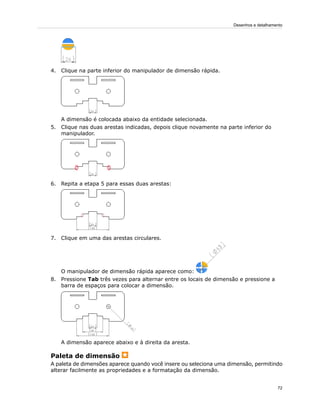 4. Clique na parte inferior do manipulador de dimensão rápida.
A dimensão é colocada abaixo da entidade selecionada.
5. Clique nas duas arestas indicadas, depois clique novamente na parte inferior do
manipulador.
6. Repita a etapa 5 para essas duas arestas:
7. Clique em uma das arestas circulares.
O manipulador de dimensão rápida aparece como:
8. Pressione Tab três vezes para alternar entre os locais de dimensão e pressione a
barra de espaços para colocar a dimensão.
A dimensão aparece abaixo e à direita da aresta.
Paleta de dimensão
A paleta de dimensões aparece quando você insere ou seleciona uma dimensão, permitindo
alterar facilmente as propriedades e a formatação da dimensão.
72
Desenhos e detalhamento
 