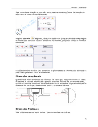 Você pode alterar tolerância, precisão, estilo, texto e outras opções de formatação na
paleta sem acessar o PropertyManager.
Na parte de Estilo da paleta, você pode selecionar qualquer uma das configurações
de formatação aplicadas a outras dimensões no desenho, poupando tempo ao formatar
dimensões.
Se você selecionar mais de uma dimensão, as propriedades e a formatação definidas na
paleta são aplicadas a todas as dimensões.
Dimensões de ordenada
Quando você insere dimensões de ordenada em vistas-pai, elas permancem nas vistas
de detalhe. A vista de detalhe usa o ponto 0 existente na vista-pai. Da mesma forma,
quando você insere dimensões de ordenada em vistas de detalhe e aplica dimensões de
ordenada em vistas-pai, estas usam o ponto 0 da vista de detalhe.
Dimensões fracionais
Você pode desativar as aspas duplas (") em dimensões fracionárias.
73
Desenhos e detalhamento
 