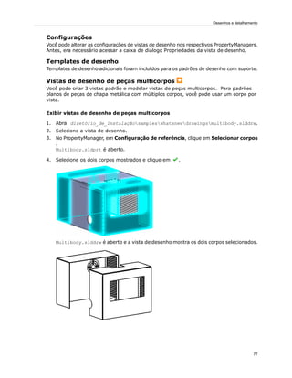 Configurações
Você pode alterar as configurações de vistas de desenho nos respectivos PropertyManagers.
Antes, era necessário acessar a caixa de diálogo Propriedades da vista de desenho.
Templates de desenho
Templates de desenho adicionais foram incluídos para os padrões de desenho com suporte.
Vistas de desenho de peças multicorpos
Você pode criar 3 vistas padrão e modelar vistas de peças multicorpos. Para padrões
planos de peças de chapa metálica com múltiplos corpos, você pode usar um corpo por
vista.
Exibir vistas de desenho de peças multicorpos
1. Abra diretório_de_instalaçãosampleswhatsnewdrawingsmultibody.slddrw.
2. Selecione a vista de desenho.
3. No PropertyManager, em Configuração de referência, clique em Selecionar corpos
.
Multibody.sldprt é aberto.
4. Selecione os dois corpos mostrados e clique em .
Multibody.slddrw é aberto e a vista de desenho mostra os dois corpos selecionados.
77
Desenhos e detalhamento
 