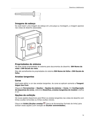 Imagens de esboço
Se você inserir uma imagem de esboço em uma peça ou montagem, a imagem aparece
nas vistas de desenho associadas.
Propriedades do sistema
Há duas novas propriedades do sistema para documentos de desenho: SW-Nome da
vista e SW-Escala da vista.
Elas são semelhantes às propriedades do sistema SW-Nome de folha e SW-Escala de
folha.
Arestas tangentes
Cores
Você pode definir a cor das arestas tangentes. As cores se aplicam somente a Tangent
Edges Use Font.
Clique em Ferramentas > Opções > Opções do sistema > Cores. Em Configuração
de esquemas de cores, selecione Desenhos, arestas tangentes do modelo e defina
a cor.
Opções de exibição
Há novas opções disponíveis para filtrar as arestas tangentes nas vistas de desenho com
linhas ocultas removidas ou linhas ocultas visíveis.
Clique em Exibir/Ocultar arestas (barra de ferramentas Formato de linha) para
acessar essas opções (com exceção de Ocultar extremidades).
79
Desenhos e detalhamento
 