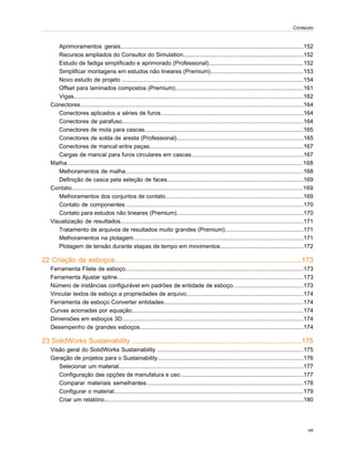 Aprimoramentos gerais..................................................................................................................152
Recursos ampliados do Consultor do Simulation...........................................................................152
Estudo de fadiga simplificado e aprimorado (Professional)...........................................................152
Simplificar montagens em estudos não lineares (Premium)..........................................................153
Novo estudo de projeto .................................................................................................................154
Offset para laminados compostos (Premium)................................................................................161
Vigas...............................................................................................................................................162
Conectores...........................................................................................................................................164
Conectores aplicados a séries de furos.........................................................................................164
Conectores de parafuso.................................................................................................................164
Conectores de mola para cascas...................................................................................................165
Conectores de solda de aresta (Professional)...............................................................................165
Conectores de mancal entre peças................................................................................................167
Cargas de mancal para furos circulares em cascas......................................................................167
Malha...................................................................................................................................................168
Melhoramentos de malha...............................................................................................................168
Definição de casca pela seleção de faces.....................................................................................169
Contato................................................................................................................................................169
Melhoramentos dos conjuntos de contato......................................................................................169
Contato de componentes ..............................................................................................................170
Contato para estudos não lineares (Premium)...............................................................................170
Visualização de resultados..................................................................................................................171
Tratamento de arquivos de resultados muito grandes (Premium).................................................171
Melhoramentos na plotagem..........................................................................................................171
Plotagem de tensão durante etapas de tempo em movimentos....................................................172
22 Criação de esboços.................................................................................................173
Ferramenta Filete de esboço...............................................................................................................173
Ferramenta Ajustar spline....................................................................................................................173
Número de instâncias configurável em padrões de entidade de esboço............................................173
Vincular textos de esboço a propriedades de arquivo.........................................................................174
Ferramenta de esboço Converter entidades.......................................................................................174
Curvas acionadas por equação...........................................................................................................174
Dimensões em esboços 3D.................................................................................................................174
Desempenho de grandes esboços......................................................................................................174
23 SolidWorks Sustainability ........................................................................................175
Visão geral do SolidWorks Sustainability ...........................................................................................175
Geração de projetos para o Sustainability...........................................................................................176
Selecionar um material...................................................................................................................177
Configuração das opções de manufatura e uso.............................................................................177
Comparar materiais semelhantes..................................................................................................178
Configurar o material......................................................................................................................179
Criar um relatório............................................................................................................................180
viii
Conteúdo
 