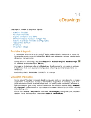 13
eDrawings
Este capítulo contém os seguintes tópicos:
• Publisher integrado
• Visualizar impressão
• Suporte aprimorado para BOMs
• Melhoramentos da impressão no Apple Mac
• Estados de exibição vinculados a configurações
• Tabelas Bloco de Título
• Decalques
• Imagens de esboço
Publisher integrado
A capacidade de publicar no eDrawings
®
agora está totalmente integrada às barras de
ferramentas e aos menus do SolidWorks. Não é mais necessário carregar o suplemento
eDrawings manualmente.
Para publicar no eDrawings, clique em Arquivo > Publicar arquivo do eDrawings (
na barra de ferramentas flyout Salvar).
Como parte desta integração, o botão Animar do eDrawings foi eliminado do software
SolidWorks. Você pode publicar um arquivo do eDrawings e animar diretamente no
eDrawings.
Consulte Ajuda do SolidWorks: SolidWorks eDrawings.
Visualizar impressão
Com o recurso Visualizar impressão do eDrawing, você pode ver o seu desenho ou modelo
exatamente como ele será impresso, eliminando o desperdício de tempo e papel. Você
pode também visualizar múltiplas folhas sem sair de Visualizar impressão. Na caixa de
diálogo Imprimir, selecione a parte do desenho a ser impressa. Com a opção Imagem
da tela atual, você pode aplicar zoom ou panorâmica para ajustar com precisão a seleção
antes de imprimir.
Clique em Arquivo > Imprimir e em Exibir visualização para ajustar com precisão a
seleção. Feche a visualização clicando em Ocultar visualização.
82
 