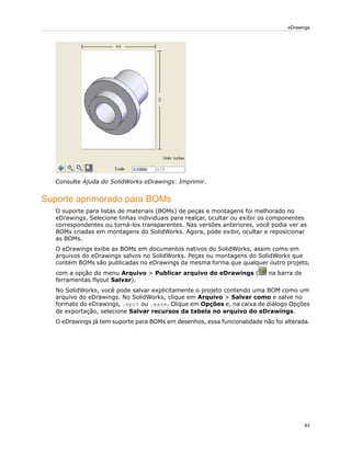 Consulte Ajuda do SolidWorks eDrawings: Imprimir.
Suporte aprimorado para BOMs
O suporte para listas de materiais (BOMs) de peças e montagens foi melhorado no
eDrawings. Selecione linhas individuais para realçar, ocultar ou exibir os componentes
correspondentes ou torná-los transparentes. Nas versões anteriores, você podia ver as
BOMs criadas em montagens do SolidWorks. Agora, pode exibir, ocultar e reposicionar
as BOMs.
O eDrawings exibe as BOMs em documentos nativos do SolidWorks, assim como em
arquivos do eDrawings salvos no SolidWorks. Peças ou montagens do SolidWorks que
contém BOMs são publicadas no eDrawings da mesma forma que qualquer outro projeto,
com a opção do menu Arquivo > Publicar arquivo do eDrawings ( na barra de
ferramentas flyout Salvar).
No SolidWorks, você pode salvar explicitamente o projeto contendo uma BOM como um
arquivo do eDrawings. No SolidWorks, clique em Arquivo > Salvar como e salve no
formato do eDrawings, .eprt ou .easm. Clique em Opções e, na caixa de diálogo Opções
de exportação, selecione Salvar recursos da tabela no arquivo do eDrawings.
O eDrawings já tem suporte para BOMs em desenhos, essa funcionalidade não foi alterada.
83
eDrawings
 