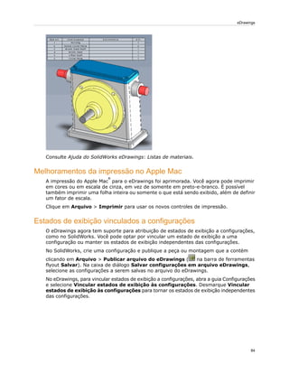 Consulte Ajuda do SolidWorks eDrawings: Listas de materiais.
Melhoramentos da impressão no Apple Mac
A impressão do Apple Mac
®
para o eDrawings foi aprimorada. Você agora pode imprimir
em cores ou em escala de cinza, em vez de somente em preto-e-branco. É possível
também imprimir uma folha inteira ou somente o que está sendo exibido, além de definir
um fator de escala.
Clique em Arquivo > Imprimir para usar os novos controles de impressão.
Estados de exibição vinculados a configurações
O eDrawings agora tem suporte para atribuição de estados de exibição a configurações,
como no SolidWorks. Você pode optar por vincular um estado de exibição a uma
configuração ou manter os estados de exibição independentes das configurações.
No SolidWorks, crie uma configuração e publique a peça ou montagem que a contém
clicando em Arquivo > Publicar arquivo do eDrawings ( na barra de ferramentas
flyout Salvar). Na caixa de diálogo Salvar configurações em arquivo eDrawings,
selecione as configurações a serem salvas no arquivo do eDrawings.
No eDrawings, para vincular estados de exibição a configurações, abra a guia Configurações
e selecione Vincular estados de exibição às configurações. Desmarque Vincular
estados de exibição às configurações para tornar os estados de exibição independentes
das configurações.
84
eDrawings
 