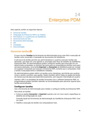 14
Enterprise PDM
Este capítulo contém os seguintes tópicos:
• Gerenciar tarefas
• Integração do Enterprise PDM e do Toolbox
• File Explorer e o suplemento do SolidWorks
• Gerenciamento de item
• Ferramenta Administração
• API
• Instalação
• Documentação
Gerenciar tarefas
O novo recurso Tarefas da ferramenta de Administração torna mais fácil a execução de
tarefas como conversão e impressão de documentos do SolidWorks.
A estrutura de tarefas permite aos administradores e usuários executar tarefas sob
demanda, com base em uma agenda ou acionadas pelo fluxo de trabalho do SolidWorks
Enterprise PDM. Os administradores podem configurar tarefas para execução em um
determinado computador ou distribuí-las tanto para os computadores clientes como para
servidores dedicados. Uma tarefa Imprimir ou Converter do SolidWorks pode ser iniciada
em qualquer computado que execute o Enterprise PDM, contanto que o computador onde
a tarefa é executada tenha o SolidWorks instalado.
Os administradores podem definir as tarefas como interativas, permitindo aos usuários
iniciar a tarefa e escolher suas opções. Podem também definir todas as opções da tarefa,
de maneira que ela seja executada silenciosamente, sem requerer intervenção do usuário.
Usando a API e os templates de tarefas fornecidos com o software Enterprise PDM, os
programadores podem também estender as funcionalidades para adicionar suporte para
tarefas personalizadas.
Configurar tarefas
Use a ferramenta de Administração para instalar e configurar tarefas do Enterprise PDM.
Para ativar as tarefas:
• Inclua as opções Converter e Imprimir quando criar um novo vault e especifique os
detalhes da configuração do vault.
Consulte Ajuda da Ferramenta de Administração do SolidWorks Enterprise PDM: Criar
um vault.
• Habilite a execução de tarefas nos computadores host.
88
 