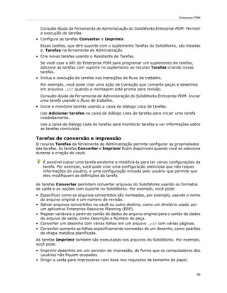 Consulte Ajuda da Ferramenta de Administração do SolidWorks Enterprise PDM: Permitir
a execução de tarefas.
• Configure as tarefas Converter e Imprimir.
Essas tarefas, que têm suporte com o suplemento Tarefas do SolidWorks, são listadas
e. Tarefas na ferramenta de Administração.
• Crie novas tarefas usando o Assistente de Tarefas.
Se você usar a API do Enterprise PDM para programar um suplemento de tarefas,
adicione as tarefas com suporte no suplemento ao recurso Tarefas criando novas
tarefas.
• Inclua a execução de tarefas nas transições do fluxo de trabalho.
Por exemplo, você pode criar uma ação de transição que converte peças e desenhos
em arquivos .pdf quando a montagem está pronta para revisão.
Consulte Ajuda da Ferramenta de Administração do SolidWorks Enterprise PDM: Iniciar
uma tarefa usando o fluxo de trabalho.
• Inicie e monitore tarefas usando a caixa de diálogo Lista de tarefas.
Use Adicionar tarefas na caixa de diálogo Lista de tarefas para iniciar uma tarefa
imediatamente.
Use a caixa de diálogo Lista de tarefas para monitorar tarefas e ver informações sobre
as tarefas concluídas.
Tarefas de conversão e impressão
O recurso Tarefas da ferramenta de Administração permite configurar as propriedades
das tarefas. As tarefas Converter e Imprimir ficam disponíveis quando você as seleciona
durante a criação do vault.
É possível copiar uma tarefa existente e modificá-la para ter várias configurações da
tarefa. Por exemplo, você pode criar uma configuração silenciosa que não requer
informações do usuário, e uma configuração iniciada pelo usuário que permite que
eles modifiquem as definições da tarefa.
As tarefas Converter permitem converter arquivos do SolidWorks usando os formatos
de saída e as opções com suporte no SolidWorks. Por exemplo, você pode:
• Especificar como os arquivos convertidos são nomeados, por exemplo, usando o nome
do arquivo original e um número de revisão.
• Salvar arquivos convertidos no vault ou outro destino, como um diretório usado por
um aplicativo Enterprise Resource Planning (ERP).
• Mapear variáveis a partir do cartão de dados do arquivo original para o cartão de dados
do arquivo de saída, como Descrição e Número de peça.
• Converter um desenho com várias folhas em um arquivo .pdf com várias páginas.
• Converter somente as folhas especificamente nomeadas de um desenho, como padrões
de chapa metálica planificada.
As tarefas Imprimir também são executadas nos arquivos do SolidWorks. Por exemplo,
você pode:
• Imprimir desenhos em um servidor de impressão, de forma que os computadores dos
usuários não fiquem ocupados.
• Dirigir a saída para impressoras com base nos requisitos de tamanho de papel.
89
Enterprise PDM
 
