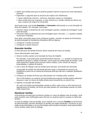 • Definir permissões para que os usuários possam imprimir arquivos em uma impressora
próxima.
• Especificar o seguinte para os arquivos de origem com referências:
• Quais referências imprimir: nenhuma, desenhos, peças ou montagens
• Qual versão deve ser impressa: a mais recente ou a versão referida da última vez
que o arquivo de origem foi construído
Você pode iniciar uma tarefa Imprimir ou Converter adicionando-a a uma transição do
fluxo de trabalho. Por exemplo, você pode:
• Imprimir todos os desenhos de uma montagem quando o estado da montagem muda
para Revisado.
• Converter todos os desenhos de uma montagem para o formato .pdf quando o estado
muda para Finalizado.
Para obter instruções sobre como configurar tarefas, consulte na Ajuda da Ferramenta
de Administração do SolidWorks Enterprise PDM os tópicos:
• Configurar a tarefa Converter
• Configurar a tarefa Imprimir
Executar tarefas
A infra-estrutura de tarefas fornece várias maneiras de iniciar as tarefas.
Como administrador você pode:
• Acionar tarefas usando uma transição de fluxo de trabalho
Por exemplo, você pode gerar automaticamente arquivos .pdf quando os arquivos do
SolidWorks atingem o estado Finalizado. Como parte da configuração de tarefas, você
pode especificar opções para arquivos recém-criados, como nomes de arquivo,
propriedades, e pastas de destino.
• Use a caixa de diálogo Lista de tarefas para executar uma tarefa sob demanda
A execução de tarefas sob demanda permite iniciar a impressão de arquivos do
SolidWorks a partir de um cliente do Enterprise PDM que não tem o software SolidWorks
instalado.
• Configure as tarefas de forma que elas possam ser iniciadas pelos usuários
Com o File Explorer, os usuários com permissão para executar tarefas podem selecionar
arquivos e usar os menus do botão direito para convertê-los ou imprimí-los.
• Agende a execução das tarefas
Se você cria tarefas personalizadas usando as APIs, pode incluir a infra-estrutura de
agendamento de tarefas, de forma que elas possam ser executadas quando os hosts
estão disponíveis.
Monitorar tarefas
A ferramenta principal para monitorar tarefas é a caixa de diálogo Lista de tarefas. Você
pode também usar notificações para informar os usuários sobre o sucesso ou falha das
tarefas.
A caixa de diálogo Lista de tarefas, que é exibida com o recurso Tarefas na ferramenta
de Administração, permite identificar as tarefas que estão pendentes, monitorar as que
estão sendo executadas e ver as informações sobre tarefas concluídas. Você pode também
iniciar tarefas nesta caixa de diálogo.
90
Enterprise PDM
 