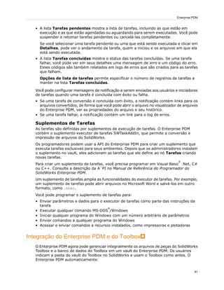 • A lista Tarefas pendentes mostra a lista de tarefas, incluindo as que estão em
execução e as que estão agendadas ou aguardando para serem executadas. Você pode
suspender e retomar tarefas pendentes ou cancelá-las completamente.
Se você selecionar uma tarefa pendente ou uma que está sendo executada e clicar em
Detalhes, pode ver o andamento da tarefa, quem a iniciou e os arquivos em que ela
está sendo executada.
• A lista Tarefas concluídas mostra o status das tarefas concluídas. Se uma tarefa
falhar, você pode ver em seus detalhes uma mensagem de erro e um código do erro.
Esses códigos são também relatados em logs de erros que são criados para as tarefas
que falham.
Opções de lista de tarefas permite especificar o número de registros de tarefas a
manter na lista Tarefas concluídas.
Você pode configurar mensagens de notificação a serem enviadas aos usuários e iniciadores
de tarefas quando uma tarefa é concluída com êxito ou falha.
• Se uma tarefa de conversão é concluída com êxito, a notificação contém links para os
arquivos convertidos, de forma que você pode abrir o arquivo no visualizador de arquivos
do Enterprise PDM, ver as propriedades do arquivo e seu histórico.
• Se uma tarefa falhar, a notificação contém um link para o log de erros.
Suplementos de Tarefas
As tarefas são definidas por suplementos de execução de tarefas. O Enterprise PDM
contém o suplemento executor de tarefas SWTaskAddIn, que permite a conversão e
impressão de arquivos do SolidWorks.
Os programadores podem usar a API do Enterprise PDM para criar um suplemento que
executa tarefas exclusivas para seus ambientes. Depois que os administradores instalam
o suplemento no vault, eles adicionam as tarefas que ele define ao nó Tarefas criando
novas tarefas.
Para criar um suplemento de tarefas, você precisa programar em Visual Basic
®
.Net, C#
ou C++. Consulte a descrição da A`PI no Manual de Referência do Programador do
SolidWorks Enterprise PDM.
Um suplemento de tarefas amplia as funcionalidades do executor de tarefas. Por exemplo,
um suplemento de tarefas pode abrir arquivos no Microsoft Word e salvá-los em outro
formato, como .html.
Você pode programar o suplemento de tarefas para:
• Enviar parâmetros e dados para o executor de tarefas como parte das instruções da
tarefa
• Executar qualquer comando MS-DOS
®
/Windows
• Iniciar qualquer programa do Windows com um número arbitrário de parâmetros
• Enviar comandos a qualquer programa do Windows
• Acessar e enviar comandos a recursos instalados, como impressoras e plotadoras
Integração do Enterprise PDM e do Toolbox
O Enterprise PDM agora pode gerenciar integralmente os arquivos de peças do SolidWorks
Toolbox e o banco de dados do Toolbox em um vault do Enterprise PDM. Os usuários
indicam a pasta do vault do Toolbox no SolidWorks e usam o Toolbox como antes. O
Enterprise PDM automaticamente:
91
Enterprise PDM
 