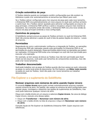Criação automática de peça
O Toolbox detecta quando as montagens contêm configurações que não existem na
biblioteca e pode criar automaticamente os tamanhos que faltam para você.
Se o Toolbox estiver configurado para criar arquivos de peça para cada novo tamanho,
o Enterprise PDM cria automaticamente um novo arquivo no vault sem verificar primeiro
o cache local. Se o Toolbox estiver ajustado para adicionar configurações ao arquivo de
peça principal, o Enterprise PDM verifica o cache e recupera o arquivo mais recente se
necessário. Se o tamanho ainda não existe, o Enterprise PDM cria uma nova versão do
arquivo de peça principal contendo a nova configuração.
Caminhos de pesquisa
O SolidWorks sempre procura as peças do Toolbox primeiro no vault do Enterprise PDM.
Você não precisa adicionar a pasta do vault à lista de pastas Opções do sistema - Locais
de arquivos.
Permissões
Dependendo de como o administrador configurou a integração do Toolbox, as operações
do Enterprise PDM são realizadas usando suas permissões no Enterprise PDM ou as
permissões do usuário designado. Essas permissões determinam as operações que podem
ser realizadas. O Enterprise PDM exibe uma mensagem se você não tiver permissão para
executar uma operação.
Por exemplo, se tem acesso de leitura ao Toolbox mas não tem permissão para fazer
check-out de arquivos, você pode usar tamanhos de componentes existentes, mas não
pode criar novos tamanhos.
Trabalhar desconectado
Você pode trabalhar com as peças do Toolbox quando não tiver acesso ao vault, colocando
as peças no cache local antes de desconectar. No File Explorer, use Obter mais recente
na pasta do vault do Toolbox. Você não pode criar novos tamanhos ao trabalhar
desconectado.
File Explorer e o suplemento do SolidWorks
Nomear arquivos com números de série usando Copiar árvore
O comando Copiar árvore agora pode nomear automaticamente arquivos copiados
usando números de série. Por padrão, são usados os números de série configurados para
nomear peças, montagens e desenhos nas opções de suplementos do SolidWorks, mas
você pode selecionar qualquer número de série.
Clique com o botão direito em um arquivo e selecione Copiar árvore. Na caixa de diálogo
Copiar árvore, execute uma dessas ações:
• Clique em Transformar > Renomear com número de série.
• Clique com o botão direito na lista de arquivos e clique em Renomear com número
de série.
Consulte Ajuda do File Explorer do SolidWorks Enterprise PDM: Copiar arquivos com
referências.
93
Enterprise PDM
 
