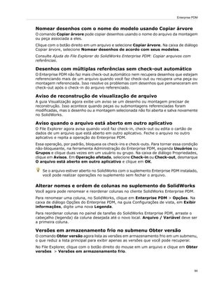 Nomear desenhos com o nome do modelo usando Copiar árvore
O comando Copiar árvore pode copiar desenhos usando o nome do arquivo da montagem
ou peça associada a eles.
Clique com o botão direito em um arquivo e selecione Copiar árvore. Na caixa de diálogo
Copiar árvore, selecione Nomear desenhos de acordo com seus modelos.
Consulte Ajuda do File Explorer do SolidWorks Enterprise PDM: Copiar arquivos com
referências.
Desenhos com múltiplas referências sem check-out automático
O Enterprise PDM não faz mais check-out automático nem recupera desenhos que estejam
referenciando mais de um arquivo quando você faz check-out ou recupera uma peça ou
montagem referenciada. Isso resolve os problemas com desenhos que pemaneceram em
check-out após o check-in do arquivo referenciado.
Aviso de reconstrução de visualização de arquivo
A guia Visualização agora exibe um aviso se um desenho ou montagem precisar de
reconstrução. Isso acontece quando peças ou submontagens referenciadas foram
modificadas, mas o desenho ou a montagem selecionada não foi aberta e salva novamente
no SolidWorks.
Aviso quando o arquivo está aberto em outro aplicativo
O File Explorer agora avisa quando você faz check-in, check-out ou edita o cartão de
dados de um arquivo que está aberto em outro aplicativo. Feche o arquivo no outro
aplicativo e repita a operação do Enterprise PDM.
Essa operação, por padrão, bloqueia os check-ins e check-outs. Para tornar essa condição
não-bloqueante, na ferramenta Administração do Enterprise PDM, expanda Usuários ou
Grupos e clique duas vezes em um usuário ou grupo. Na caixa de diálogo Propriedades,
clique em Avisos. Em Operação afetada, selecione Check-in ou Check-out, desmarque
O arquivo está aberto em outro aplicativo e clique em OK.
Se o arquivo estiver aberto no SolidWorks com o suplemento Enterprise PDM instalado,
você pode realizar operações no suplemento sem fechar o arquivo.
Alterar nomes e ordem de colunas no suplemento do SolidWorks
Você agora pode renomear e reordenar colunas no cliente SolidWorks Enterprise PDM.
Para renomear uma coluna, no SolidWorks, clique em Enterprise PDM > Opções. Na
caixa de diálogo Opções do Enterprise PDM, na guia Configurações de vista, em Exibir
informações, digite uma nova Legenda.
Para reordenar colunas no painel de tarefas do SolidWorks Enterprise PDM, arraste o
cabeçalho (legenda) da coluna desejada até o novo local. Arquivo / Variável deve ser
a primeira coluna.
Versões em armazenamento frio no submenu Obter versão
O comando Obter versão agora lista as versões em armazenamento frio em um submenu,
o que reduz a lista principal para exibir apenas as versões que você pode recuperar.
No File Explorer, clique com o botão direito do mouse em um arquivo e clique em Obter
versões > Versões em armazenamento frio.
94
Enterprise PDM
 