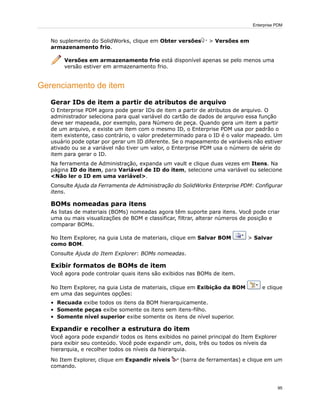 No suplemento do SolidWorks, clique em Obter versões > Versões em
armazenamento frio.
Versões em armazenamento frio está disponível apenas se pelo menos uma
versão estiver em armazenamento frio.
Gerenciamento de item
Gerar IDs de item a partir de atributos de arquivo
O Enterprise PDM agora pode gerar IDs de item a partir de atributos de arquivo. O
administrador seleciona para qual variável do cartão de dados de arquivo essa função
deve ser mapeada, por exemplo, para Número de peça. Quando gera um item a partir
de um arquivo, e existe um item com o mesmo ID, o Enterprise PDM usa por padrão o
item existente, caso contrário, o valor predeterminado para o ID é o valor mapeado. Um
usuário pode optar por gerar um ID diferente. Se o mapeamento de variáveis não estiver
ativado ou se a variável não tiver um valor, o Enterprise PDM usa o número de série do
item para gerar o ID.
Na ferramenta de Administração, expanda um vault e clique duas vezes em Itens. Na
página ID do item, para Variável de ID do item, selecione uma variável ou selecione
<Não ler o ID em uma variável>.
Consulte Ajuda da Ferramenta de Administração do SolidWorks Enterprise PDM: Configurar
itens.
BOMs nomeadas para itens
As listas de materiais (BOMs) nomeadas agora têm suporte para itens. Você pode criar
uma ou mais visualizações de BOM e classificar, filtrar, alterar números de posição e
comparar BOMs.
No Item Explorer, na guia Lista de materiais, clique em Salvar BOM > Salvar
como BOM.
Consulte Ajuda do Item Explorer: BOMs nomeadas.
Exibir formatos de BOMs de item
Você agora pode controlar quais itens são exibidos nas BOMs de item.
No Item Explorer, na guia Lista de materiais, clique em Exibição da BOM e clique
em uma das seguintes opções:
• Recuada exibe todos os itens da BOM hierarquicamente.
• Somente peças exibe somente os itens sem itens-filho.
• Somente nível superior exibe somente os itens de nível superior.
Expandir e recolher a estrutura do item
Você agora pode expandir todos os itens exibidos no painel principal do Item Explorer
para exibir seu conteúdo. Você pode expandir um, dois, três ou todos os níveis da
hierarquia, e recolher todos os níveis da hierarquia.
No Item Explorer, clique em Expandir níveis (barra de ferramentas) e clique em um
comando.
95
Enterprise PDM
 