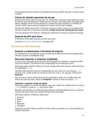 Consulte Ajuda do Item Explorer do SolidWorks Enterprise PDM: Expandir e recolher itens
e pastas.
Caixas de seleção opcionais de nó-pai
Quando gera itens a partir de arquivos com referências, você agora pode optar por exibir
ou não as caixas de seleção em massa para os nós-pai. Use essas caixas de seleção para
definir seleções de forma mais eficiente ou desative-as para simplificar a interface do
usuário. Antes, essas caixas de seleção em massa sempre eram exibidas.
Na caixa de diálogo Gerar item ou Vincular arquivos ao item, clique com o botão direito
na lista de arquivos e marque ou desmarque Exibir caixas de verificação de nó-pai.
Consulte Ajuda do Item Explorer: Seleção de referências em massa em caixas de diálogo.
Suporte de API para itens
O Enterprise PDM agora oferece uma API para itens.
Consulte Suporte de API para itens na página 98.
Ferramenta Administração
Suporte a suplementos e formatos de arquivo
Os suplementos e formatos de arquivo do Enterprise PDM 2010 foram atualizados para
oferecer suporte ao SolidWorks 2010.
Recursos Exportar e Importar ampliados
O recurso de exportação da ferramenta Administração foi ampliado no Enterprise PDM
2010 para facilitar a transferência de configurações de um vault para outro.
Você agora pode exportar todos os recursos configuráveis para arquivos administrativos
de exportação (.cex).
Também pode exportar todas as configurações do vault para um único arquivo .cex
clicando com o botão direito do mouse no nome do vault e, em seguida, clicando em
Exportar.
Para importar arquivos administrativos de exportação, clique com o botão direito do
mouse no nome do vault, clique em Importar e acesse o local do arquivo .cex.
Importar e exportar cartão de dados
Você pode exportar um cartão de dados criado com o editor de cartões para um arquivo
.cex e importar o arquivo .cex para outro vault.
Quando você importa um cartão de dados, todas as suas dependências (p.ex., variáveis,
números de série e listas de cartões) também são importadas.
Você pode exportar cartões de dados para:
• Arquivos
• Pastas
• Itens
• Pesquisas
• Templates
Você pode exportar todos os cartões do vault, todos os cartões de um tipo específico ou
cartões individuais.
96
Enterprise PDM
 