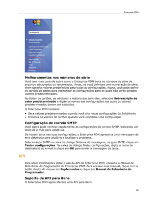 Melhoramentos nos números de série
Você tem mais controle sobre como o Enterprise PDM trata os números de série de
arquivos adicionados ou renomeados. Antes, se você definisse uma numeração de série,
eram gerados valores predefinidos para todas as configurações. Agora, você pode definir
os cartões de dados para especificar as configurações para as quais não serão gerados
valores predeterminados.
No Editor de cartões, ao adicionar a maioria dos controles, selecione Sobrescrição de
valor predeterminado e digite os nomes das configurações nas quais os valores
predeterminados devem ser excluídos.
O Enterprise PDM também:
• Gera valores predeterminados quando você cria novas configurações do SolidWorks
• Preserva os valores de cartões quando você renomeia uma configuração
Configuração de correio SMTP
Você agora pode verificar rapidamente as configurações de correio SMTP realizando um
teste de e-mail para validá-las.
Se houver erros nas suas configurações, o Enterprise PDM apresenta uma mensagem de
erro detalhada para ajudá-lo a localizar o problema.
Selecionando SMTP na caixa de diálogo Sistema de mensagens, na guia SMTP, clique em
Testar configurações. Na caixa de diálogo Testar configurações, digite o nome do
destinatário do e-mail e clique em OK para enviar a mensagem de teste.
API
Para obter informações sobre o uso da API do Enterprise PDM, consulte o Manual de
Referência do Programador do Enterprise PDM. Para acessar esse manual, clique com o
botão direito do mouse em Suplementos e clique em Manual de Referência do
Programador.
Suporte de API para itens
O Enterprise PDM agora oferece uma API para itens.
98
Enterprise PDM
 