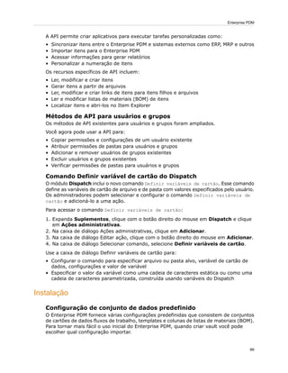 A API permite criar aplicativos para executar tarefas personalizadas como:
• Sincronizar itens entre o Enterprise PDM e sistemas externos como ERP, MRP e outros
• Importar itens para o Enterprise PDM
• Acessar informações para gerar relatórios
• Personalizar a numeração de itens
Os recursos específicos de API incluem:
• Ler, modificar e criar itens
• Gerar itens a partir de arquivos
• Ler, modificar e criar links de itens para itens filhos e arquivos
• Ler e modificar listas de materiais (BOM) de itens
• Localizar itens e abri-los no Item Explorer
Métodos de API para usuários e grupos
Os métodos de API existentes para usuários e grupos foram ampliados.
Você agora pode usar a API para:
• Copiar permissões e configurações de um usuário existente
• Atribuir permissões de pastas para usuários e grupos
• Adicionar e remover usuários de grupos existentes
• Excluir usuários e grupos existentes
• Verificar permissões de pastas para usuários e grupos
Comando Definir variável de cartão do Dispatch
O módulo Dispatch inclui o novo comando Definir variáveis de cartão. Esse comando
define as variáveis de cartão de arquivo e de pasta com valores especificados pelo usuário.
Os administradores podem selecionar e configurar o comando Definir variáveis de
cartão e adicioná-lo a uma ação.
Para acessar o comando Definir variáveis de cartão:
1. Expanda Suplementos, clique com o botão direito do mouse em Dispatch e clique
em Ações administrativas.
2. Na caixa de diálogo Ações administrativas, clique em Adicionar.
3. Na caixa de diálogo Editar ação, clique com o botão direito do mouse em Adicionar.
4. Na caixa de diálogo Selecionar comando, selecione Definir variáveis de cartão.
Use a caixa de diálogo Definir variáveis de cartão para:
• Configurar o comando para especificar arquivo ou pasta alvo, variável de cartão de
dados, configurações e valor de variável
• Especificar o valor da variável como uma cadeia de caracteres estática ou como uma
cadeia de caracteres parametrizada, construída usando variáveis do Dispatch
Instalação
Configuração de conjunto de dados predefinido
O Enterprise PDM fornece várias configurações predefinidas que consistem de conjuntos
de cartões de dados fluxos de trabalho, templates e colunas de listas de materiais (BOM).
Para tornar mais fácil o uso inicial do Enterprise PDM, quando criar vault você pode
escolher qual configuração importar.
99
Enterprise PDM
 