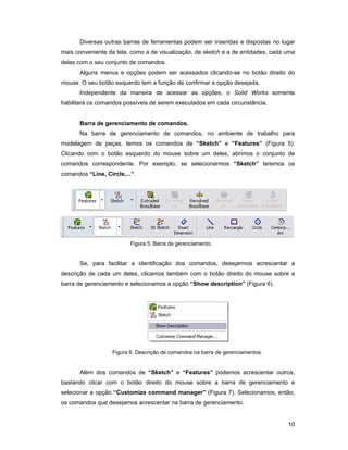 Diversas outras barras de ferramentas podem ser inseridas e dispostas no lugar
mais conveniente da tela, como a de visualização, de sketch e a de entidades, cada uma
delas com o seu conjunto de comandos.
       Alguns menus e opções podem ser acessados clicando-se no botão direito do
mouse. O seu botão esquerdo tem a função de confirmar a opção desejada.
       Independente da maneira de acessar as opções, o Solid Works somente
habilitará os comandos possíveis de serem executados em cada circunstância.


       Barra de gerenciamento de comandos.
       Na barra de gerenciamento de comandos, no ambiente de trabalho para
modelagem de peças, temos os comandos de “Sketch” e “Features” (Figura 5).
Clicando com o botão esquerdo do mouse sobre um deles, abrimos o conjunto de
comandos correspondente. Por exemplo, se selecionarmos “Sketch” teremos os
comandos “Line, Circle,...”.




                          Figura 5. Barra de gerenciamento.


       Se, para facilitar a identificação dos comandos, desejarmos acrescentar a
descrição de cada um deles, clicamos também com o botão direito do mouse sobre a
barra de gerenciamento e selecionamos a opção “Show description” (Figura 6).




                   Figura 6. Descrição de comandos na barra de gerenciamentos.


       Além dos comandos de “Sketch” e “Features” podemos acrescentar outros,
bastando clicar com o botão direito do mouse sobre a barra de gerenciamento e
selecionar a opção “Customize command manager” (Figura 7). Selecionamos, então,
os comandos que desejamos acrescentar na barra de gerenciamento.


                                                                                   10
 