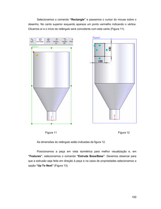 Selecionamos o comando “Rectangle” e passamos o cursor do mouse sobre o
desenho. No canto superior esquerdo aparece um ponto vermelho indicando o vértice.
Clicamos aí e o início do retângulo será coincidente com este canto (Figura 11).




              Figura 11                                                   Figura 12


       As dimensões do retângulo estão indicadas da figura 12.


       Posicionamos a peça em vista isométrica para melhor visualização e, em
“Features”, selecionamos o comando “Extrude Boss/Base”. Devemos observar para
que a extrusão seja feita em direção à peça e na caixa de propriedades selecionamos a
opção “Up To Next” (Figura 13).




                                                                                      100
 
