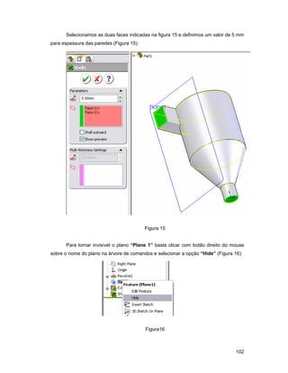 Selecionamos as duas faces indicadas na figura 15 e definimos um valor de 5 mm
para espessura das paredes (Figura 15).




                                          Figura 15


      Para tornar invisível o plano “Plane 1” basta clicar com botão direito do mouse
sobre o nome do plano na árvore de comandos e selecionar a opção “Hide” (Figura 16).




                                          Figura16



                                                                                 102
 