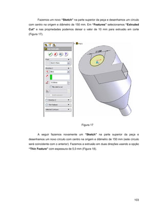 Fazemos um novo “Sketch” na parte superior da peça e desenhamos um círculo
com centro na origem e diâmetro de 150 mm. Em “Features” selecionamos “Extruded
Cut” e nas propriedades podemos deixar o valor de 10 mm para extrusão em corte
(Figura 17).




                                        Figura 17


       A seguir fazemos novamente um “Sketch” na parte superior da peça e
desenhamos um novo círculo com centro na origem e diâmetro de 150 mm (este círculo
será coincidente com o anterior). Fazemos a extrusão em duas direções usando a opção
“Thin Feature” com espessura de 5,0 mm (Figura 18).




                                                                                103
 