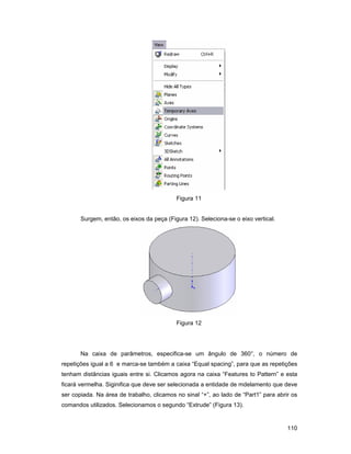 Figura 11


       Surgem, então, os eixos da peça (Figura 12). Seleciona-se o eixo vertical.




                                           Figura 12




       Na caixa de parâmetros, especifica-se um ângulo de 360°, o número de
repetições igual a 6 e marca-se também a caixa “Equal spacing”, para que as repetições
tenham distâncias iguais entre si. Clicamos agora na caixa “Features to Pattern” e esta
ficará vermelha. Siginifica que deve ser selecionada a entidade de mdelamento que deve
ser copiada. Na área de trabalho, clicamos no sinal “+”, ao lado de “Part1” para abrir os
comandos utilizados. Selecionamos o segundo “Extrude” (Figura 13).


                                                                                     110
 