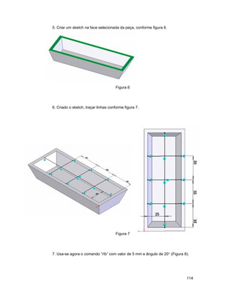 5. Criar um sketch na face selecionada da peça, conforme figura 6.




                                      Figura 6




6. Criado o sketch, traçar linhas conforme figura 7.




                                      Figura 7




7. Usa-se agora o comando “rïb” com valor de 5 mm e ângulo de 20° (Figura 8).




                                                                           114
 
