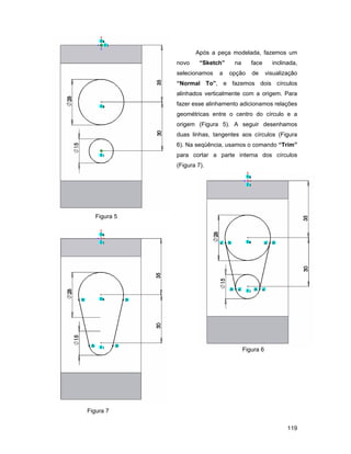 Após a peça modelada, fazemos um
              novo     “Sketch”    na      face      inclinada,
              selecionamos   a    opção    de      visualização
              “Normal To”, e fazemos dois círculos
              alinhados verticalmente com a origem. Para
              fazer esse alinhamento adicionamos relações
              geométricas entre o centro do círculo e a
              origem (Figura 5). A seguir desenhamos
              duas linhas, tangentes aos círculos (Figura
              6). Na seqüência, usamos o comando “Trim”
              para cortar a parte interna dos círculos
              (Figura 7).




   Figura 5




                                        Figura 6




Figura 7

                                                           119
 
