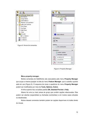 Figura 8. Árvore de comandos.




                                                     Figura 9. Property Manager.




       Menu property manager.
       Muitos comandos do SolidWorks são executados pelo menu Property Manager
que ocupa a mesma posição na tela do menu Feature Manager, que o substitui quando
está em uso (Figura 9). O esquema de cores e aparência do menu Property Manager
podem ser modificados por meio de Tools, Options, Colors.
       A linha superior traz os botões padrão OK, Detailed Preview e Help.
       Abaixo há uma ou mais caixas de grupo que contém opções relacionadas. Elas
podem ser abertas (expandidas) ou fechadas (contraídas) e em muitos casos ativadas
ou desativadas.
       Muitos desses comandos também podem ter opções disponíveis no botão direito
do mouse.




                                                                                   12
 