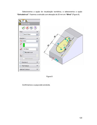 Selecionamos a opção de visualização isométrica, e selecionamos a opção
“Extruded-cut”. Fazemos a extrusão com elevação de 20 mm em “Blind” (Figura 8).




                                     Figura 8




      Confirmamos e a peça está concluída.




                                                                              120
 