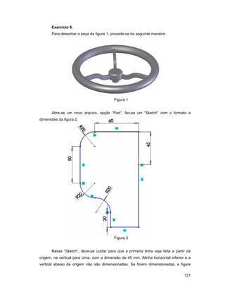 Exercício 8.
      Para desenhar a peça da figura 1, procede-se da seguinte maneira:




                                          Figura 1


      Abre-se um novo arquivo, opção “Part”, faz-se um “Sketch” com o formato e
dimensões da figura 2.




                                          Figura 2


      Nesse “Sketch”, deve-se cuidar para que a primeira linha seja feita a partir da
origem, na vertical para cima, com a dimensão de 45 mm. Alinha horizontal inferior e a
vertical abaixo da origem não são dimensionadas. Se forem dimensionadas, a figura

                                                                                  121
 