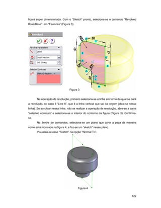 ficará super dimensionada. Com o “Sketch” pronto, seleciona-se o comando “Revolved
Boss/Base” em “Features” (Figura 3).




                                  Figura 3


       Na operação de revolução, primeiro seleciona-se a linha em torno da qual se dará
a revolução, no caso é “Line 8”, que é a linha vertical que sai da origem (clica-se nessa
linha). Se ao clicar nessa linha, não se realizar a operação de revolução, abre-se a caixa
“selected contours” e seleciona-se o interior do contorno da figura (Figura 3). Confirma-
se.
       Na árvore de comandos, seleciona-se um plano que corte a peça da maneira
como está mostrado na figura 4, e faz-se um “sketch” nesse plano.
       Visualiza-se esse “Sketch” na opção “Normal To”.




                                         Figura 4

                                                                                      122
 