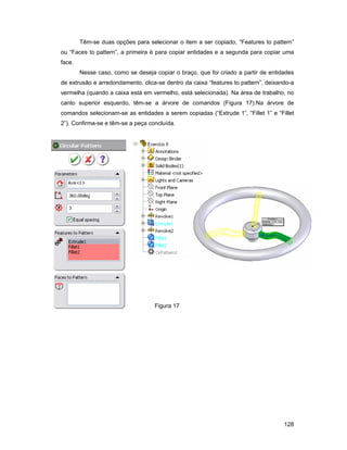 Têm-se duas opções para selecionar o item a ser copiado, “Features to pattern”
ou “Faces to pattern”, a primeira é para copiar entidades e a segunda para copiar uma
face.
        Nesse caso, como se deseja copiar o braço, que foi criado a partir de entidades
de extrusão e arredondamento, clica-se dentro da caixa “features to pattern”, deixando-a
vermelha (quando a caixa está em vermelho, está selecionada). Na área de trabalho, no
canto superior esquerdo, têm-se a árvore de comandos (Figura 17).Na árvore de
comandos selecionam-se as entidades a serem copiadas (“Extrude 1”, “Fillet 1” e “Fillet
2”). Confirma-se e têm-se a peça concluída.




                                   Figura 17




                                                                                    128
 
