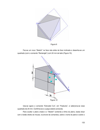 Figura 9


      Faz-se um novo “Sketch” na face reta atrás da face inclinada e desenha-se um
quadrado (com o comando “Rectangle”) com 24 mm de lado (Figura 10).




                                         Figura 10


      Usa-se agora o comando “Extruded Cut”, em “Features”, e seleciona-se esse
quadrado de 24 mm. Confirma-se e a peça estará concluída.
      Para ocultar o plano criado e o “Sketch” contendo a linha do plano, basta clicar
com o botão direito do mouse, na árvore de comandos, sobre o nome do plano e sobre o



                                                                                  133
 