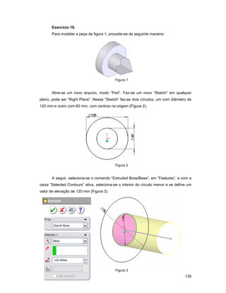 Exercício 10.
       Para modelar a peça da figura 1, procede-se da seguinte maneira:




                                           Figura 1


       Abre-se um novo arquivo, modo “Part”. Faz-se um novo “Sketch” em qualquer
plano, pode ser “Right Plane”. Nesse “Sketch” faz-se dois círculos, um com diâmetro de
120 mm e outro com 60 mm, com centros na origem (Figura 2).




                                           Figura 2


       A seguir, seleciona-se o comando “Extruded Boss/Base”, em “Features”, e com a
caixa “Selected Contours” ativa, seleciona-se o interior do círculo menor e se define um
valor de elevação de 120 mm (Figura 3).




                                           Figura 3
                                                                                    135
 