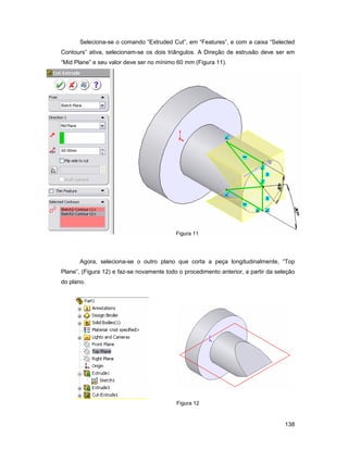 Seleciona-se o comando “Extruded Cut”, em “Features”, e com a caixa “Selected
Contours” ativa, selecionam-se os dois triângulos. A Direção de estrusão deve ser em
“Mid Plane” e seu valor deve ser no mínimo 60 mm (Figura 11).




                                           Figura 11




       Agora, seleciona-se o outro plano que corta a peça longitudinalmente, “Top
Plane”, (Figura 12) e faz-se novamente todo o procedimento anterior, a partir da seleção
do plano.




                                           Figura 12


                                                                                    138
 