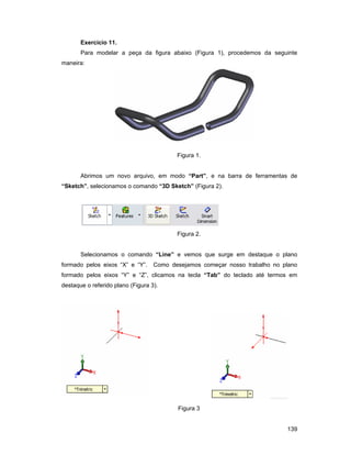 Exercício 11.
       Para modelar a peça da figura abaixo (Figura 1), procedemos da seguinte
maneira:




                                          Figura 1.


       Abrimos um novo arquivo, em modo “Part”, e na barra de ferramentas de
“Sketch”, selecionamos o comando “3D Sketch” (Figura 2).




                                          Figura 2.


       Selecionamos o comando “Line” e vemos que surge em destaque o plano
formado pelos eixos “X” e “Y”.     Como desejamos começar nosso trabalho no plano
formado pelos eixos “Y” e “Z”, clicamos na tecla “Tab” do teclado até termos em
destaque o referido plano (Figura 3).




                                          Figura 3


                                                                             139
 
